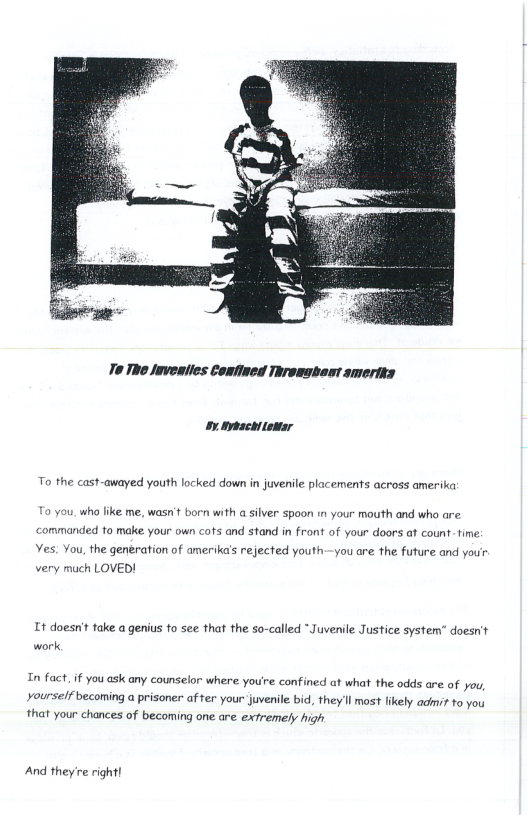 oy typachitomar To the cast-awayed youth locked down in juvenile placements across amerika with a silver spoon i your mouth and who are. To you. who like me, wasn’t bor ‘commanded to make your own cofs and stand in front of your doors at count- fime Yes. You, the generation of amerika’s rejected youth—yau are the future and you’ very much LOVED! It doesnt take a genius to see that the so-called “Juvenile Justice system” doesrit work In fact. if you ask any counselor where you’e confined at what the odds are of you, yourself becoming a prisoner af rer your juvenile bid, they’ll most likely adi? to you that your chances of becoming one are extremely high And they’re right!